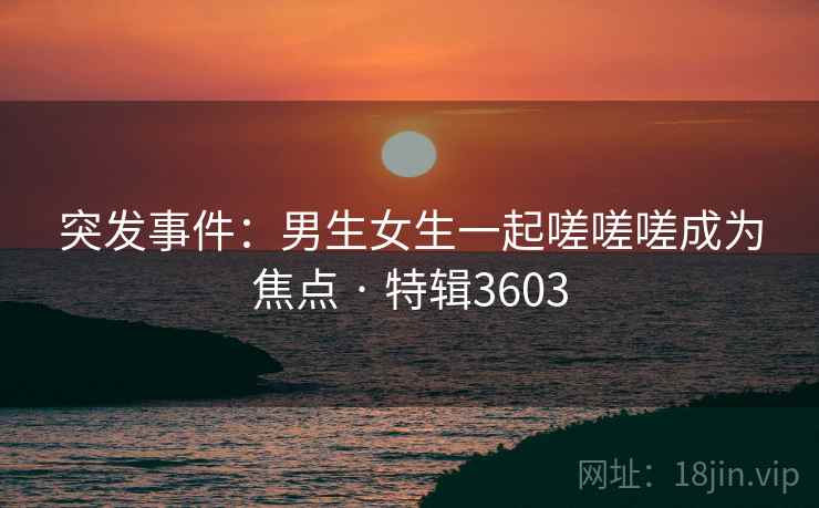 突发事件：男生女生一起嗟嗟嗟成为焦点 · 特辑3603