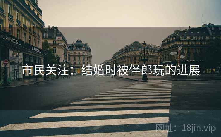 市民关注：结婚时被伴郎玩的进展
