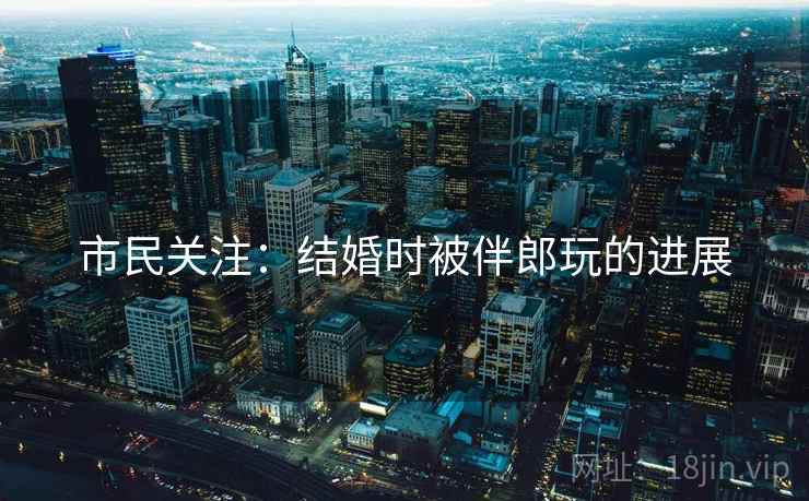市民关注：结婚时被伴郎玩的进展