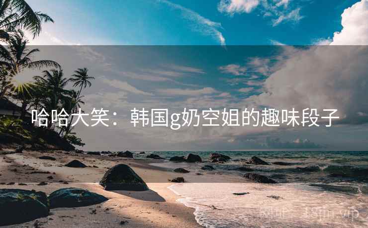 哈哈大笑：韩国g奶空姐的趣味段子