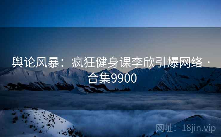 舆论风暴：疯狂健身课李欣引爆网络 · 合集9900