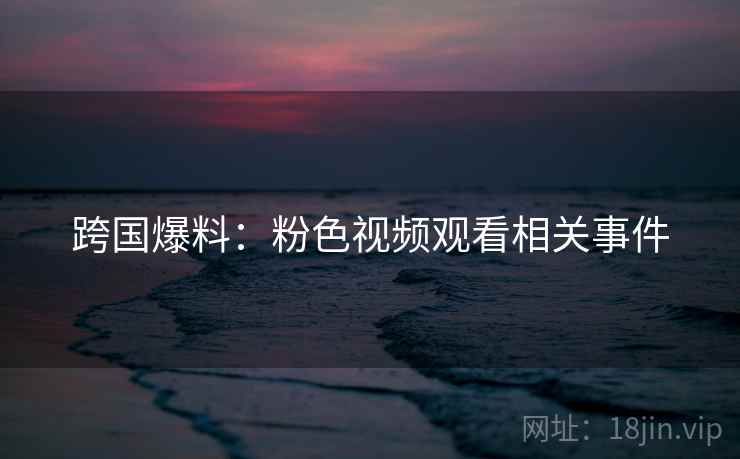 跨国爆料：粉色视频观看相关事件