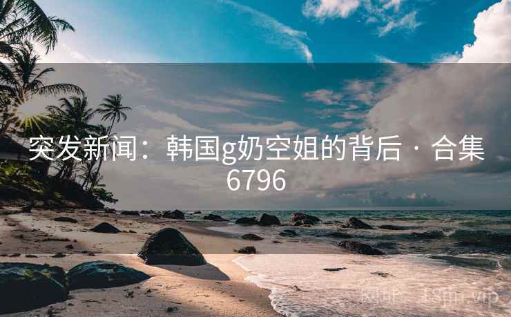 突发新闻：韩国g奶空姐的背后 · 合集6796