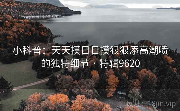 小科普：天天摸日日摸狠狠添高潮喷的独特细节 · 特辑9620