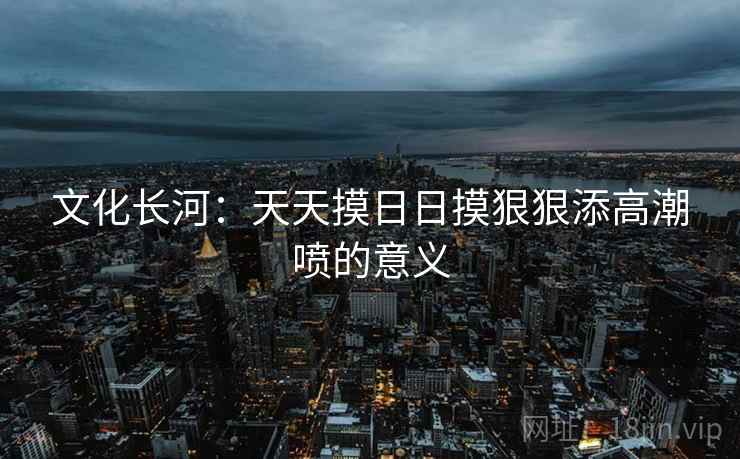 文化长河：天天摸日日摸狠狠添高潮喷的意义