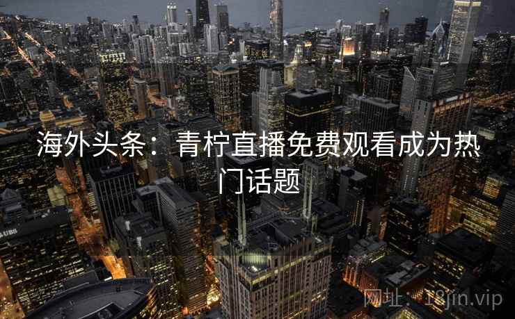 海外头条:青柠直播免费观看成为热门话题 海外头条:青柠直播免费观看成为热门话题